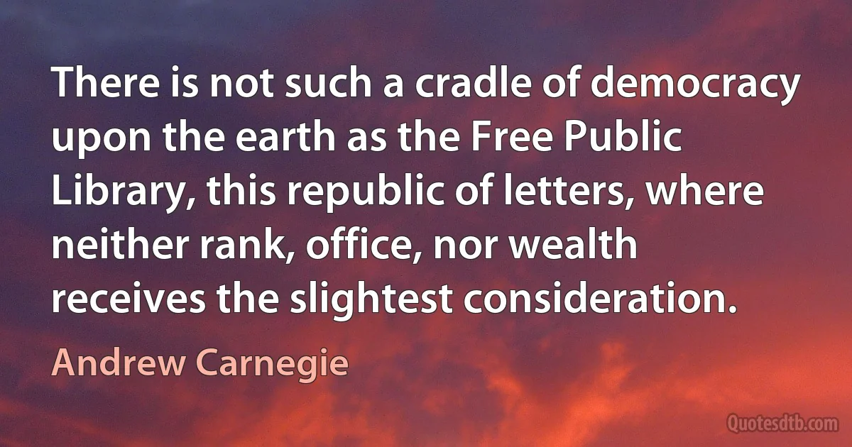 There is not such a cradle of democracy upon the earth as the Free Public Library, this republic of letters, where neither rank, office, nor wealth receives the slightest consideration. (Andrew Carnegie)