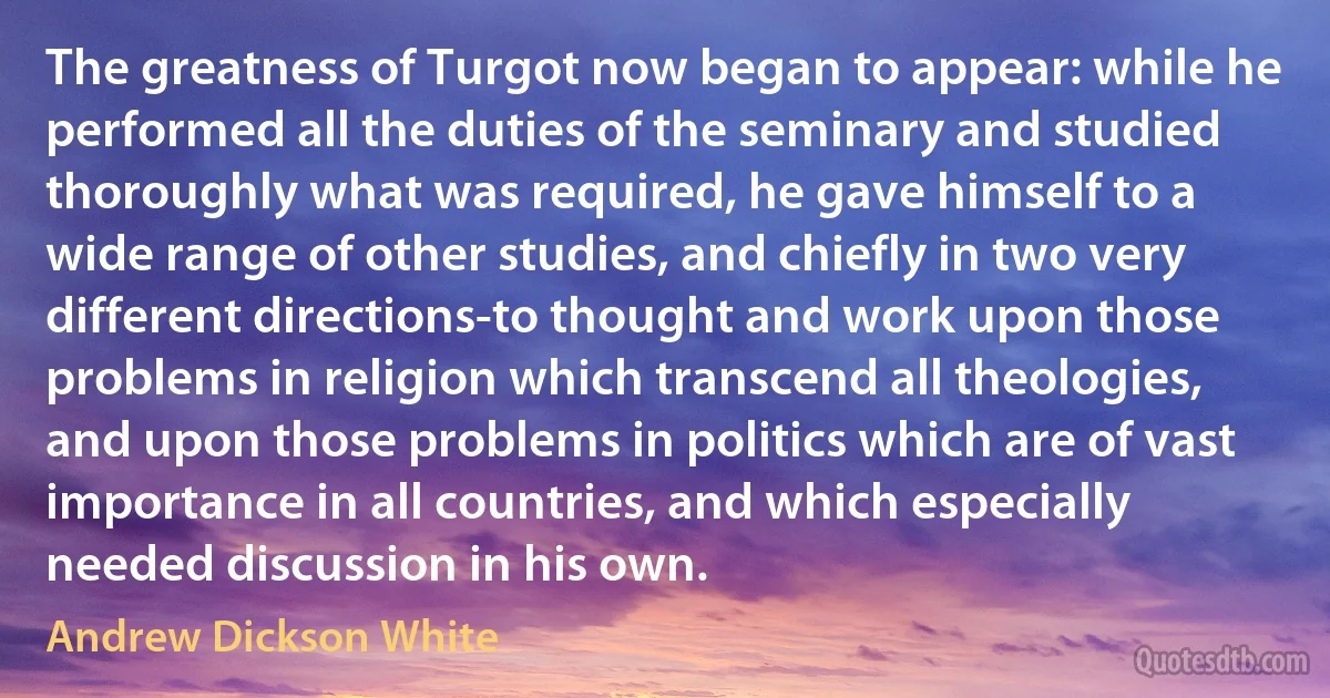 The greatness of Turgot now began to appear: while he performed all the duties of the seminary and studied thoroughly what was required, he gave himself to a wide range of other studies, and chiefly in two very different directions-to thought and work upon those problems in religion which transcend all theologies, and upon those problems in politics which are of vast importance in all countries, and which especially needed discussion in his own. (Andrew Dickson White)