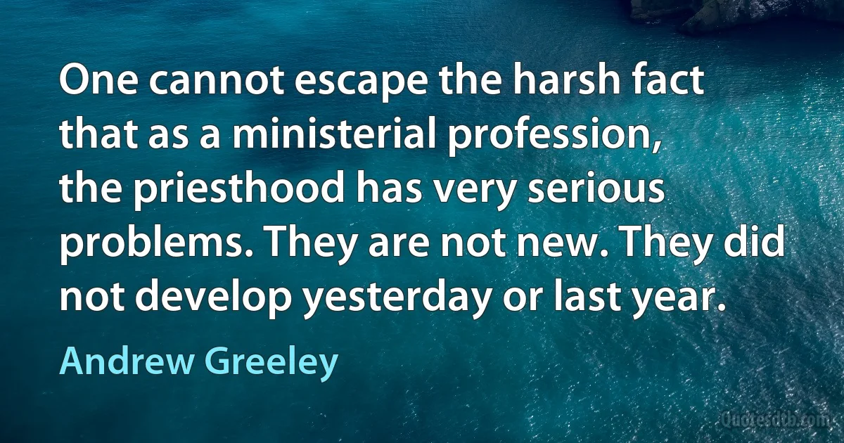 One cannot escape the harsh fact that as a ministerial profession, the priesthood has very serious problems. They are not new. They did not develop yesterday or last year. (Andrew Greeley)