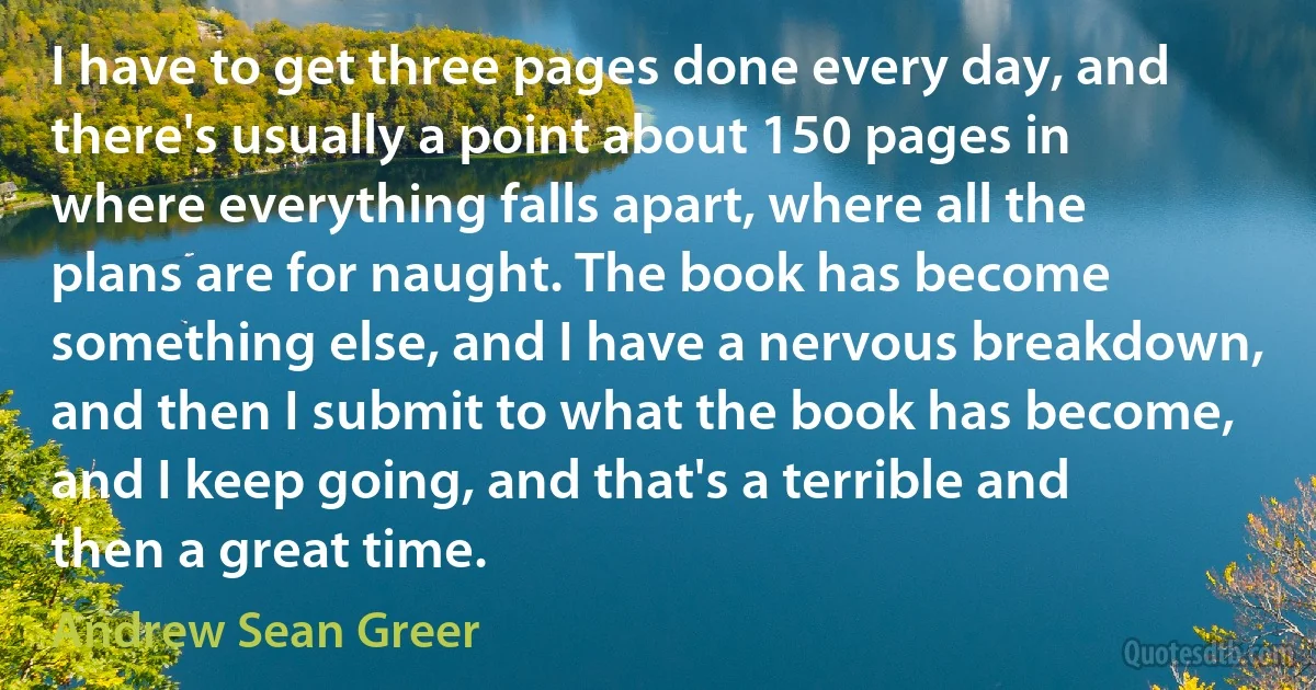 I have to get three pages done every day, and there's usually a point about 150 pages in where everything falls apart, where all the plans are for naught. The book has become something else, and I have a nervous breakdown, and then I submit to what the book has become, and I keep going, and that's a terrible and then a great time. (Andrew Sean Greer)