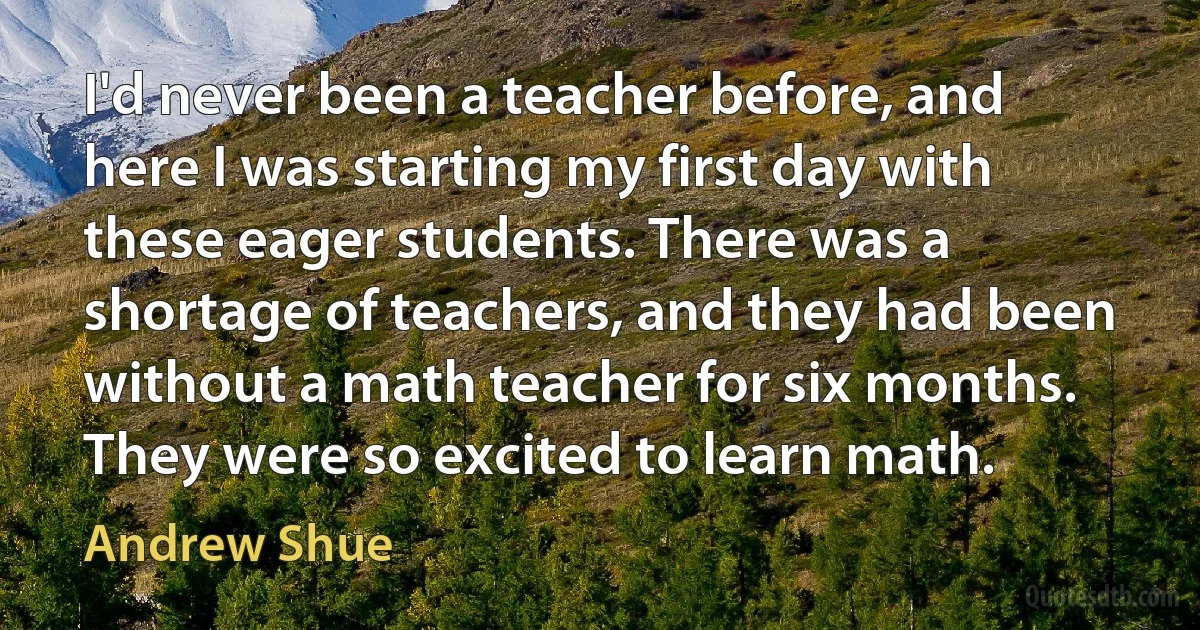 I'd never been a teacher before, and here I was starting my first day with these eager students. There was a shortage of teachers, and they had been without a math teacher for six months. They were so excited to learn math. (Andrew Shue)