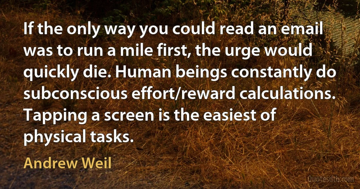 If the only way you could read an email was to run a mile first, the urge would quickly die. Human beings constantly do subconscious effort/reward calculations. Tapping a screen is the easiest of physical tasks. (Andrew Weil)