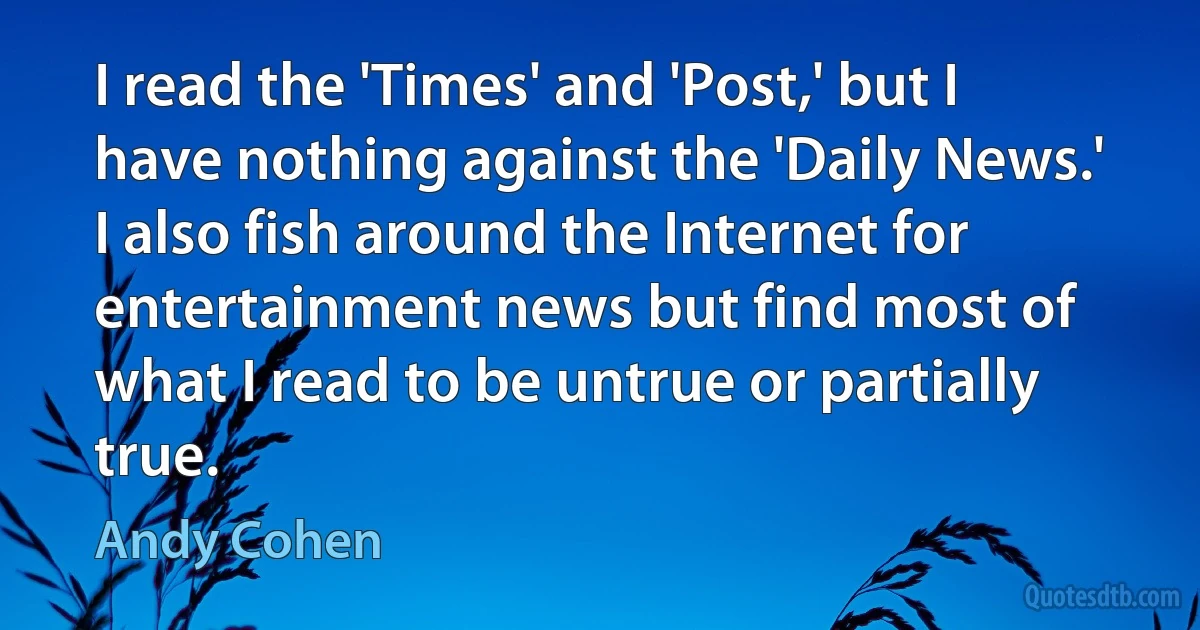 I read the 'Times' and 'Post,' but I have nothing against the 'Daily News.' I also fish around the Internet for entertainment news but find most of what I read to be untrue or partially true. (Andy Cohen)