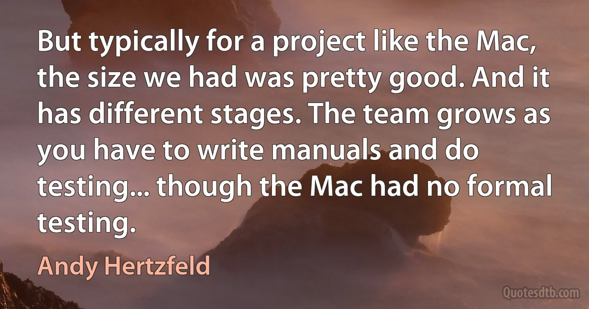 But typically for a project like the Mac, the size we had was pretty good. And it has different stages. The team grows as you have to write manuals and do testing... though the Mac had no formal testing. (Andy Hertzfeld)