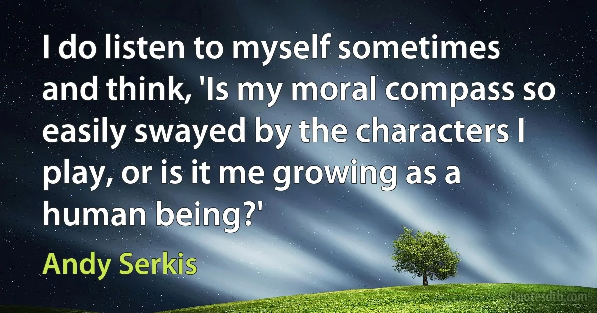 I do listen to myself sometimes and think, 'Is my moral compass so easily swayed by the characters I play, or is it me growing as a human being?' (Andy Serkis)