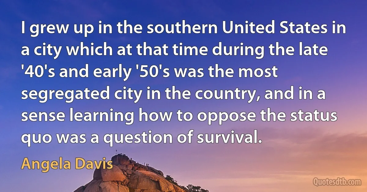 I grew up in the southern United States in a city which at that time during the late '40's and early '50's was the most segregated city in the country, and in a sense learning how to oppose the status quo was a question of survival. (Angela Davis)