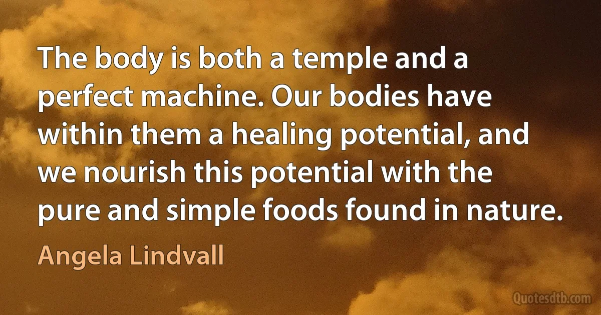 The body is both a temple and a perfect machine. Our bodies have within them a healing potential, and we nourish this potential with the pure and simple foods found in nature. (Angela Lindvall)