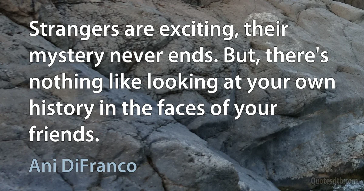 Strangers are exciting, their mystery never ends. But, there's nothing like looking at your own history in the faces of your friends. (Ani DiFranco)