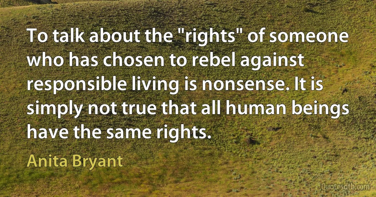 To talk about the "rights" of someone who has chosen to rebel against responsible living is nonsense. It is simply not true that all human beings have the same rights. (Anita Bryant)