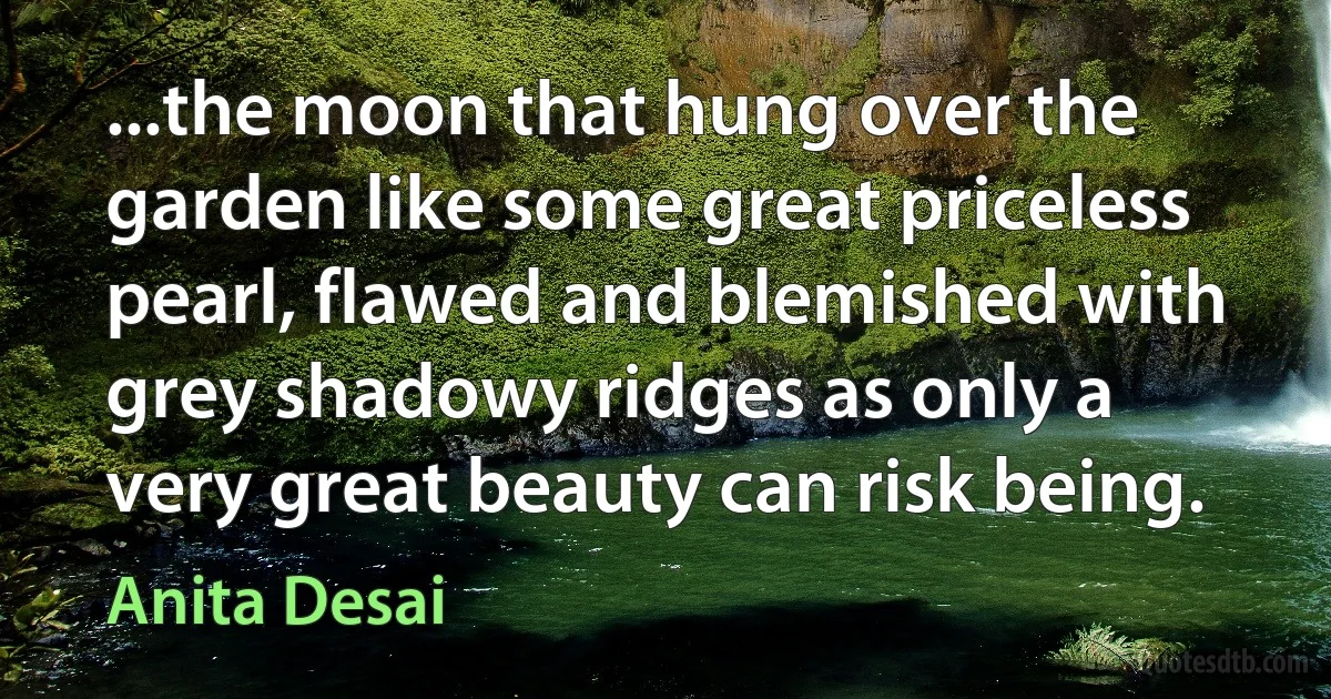 ...the moon that hung over the garden like some great priceless pearl, flawed and blemished with grey shadowy ridges as only a very great beauty can risk being. (Anita Desai)