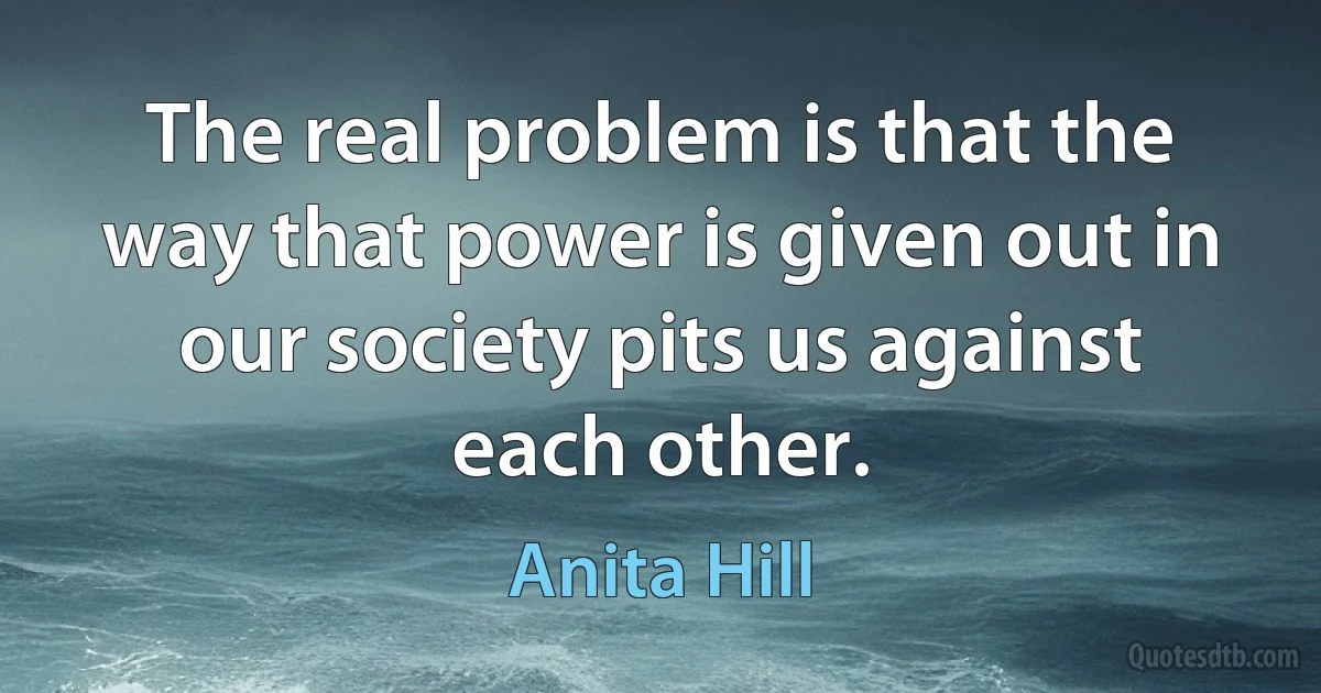 The real problem is that the way that power is given out in our society pits us against each other. (Anita Hill)