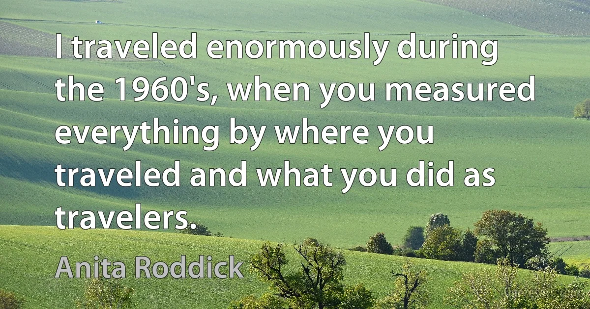 I traveled enormously during the 1960's, when you measured everything by where you traveled and what you did as travelers. (Anita Roddick)