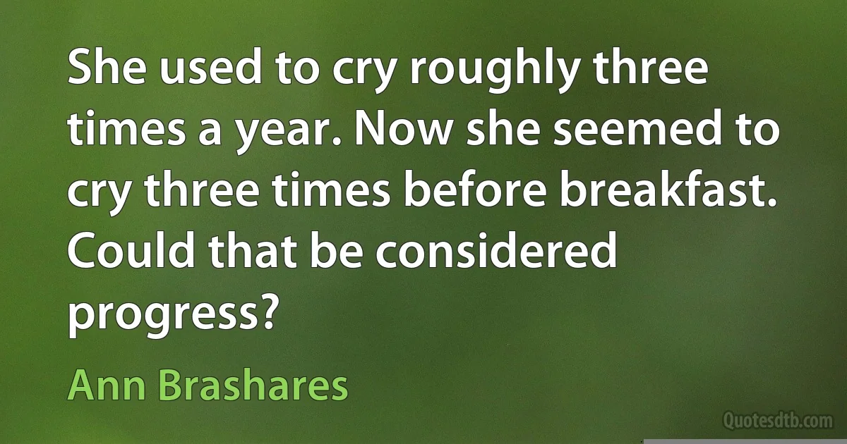 She used to cry roughly three times a year. Now she seemed to cry three times before breakfast. Could that be considered progress? (Ann Brashares)