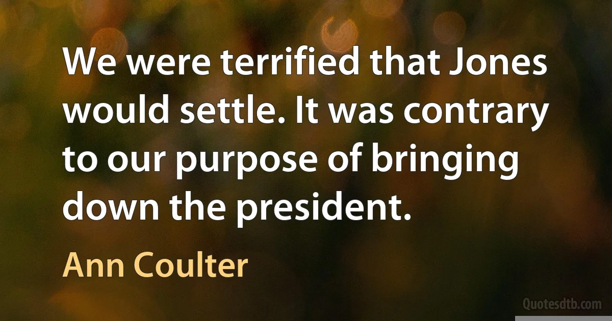 We were terrified that Jones would settle. It was contrary to our purpose of bringing down the president. (Ann Coulter)