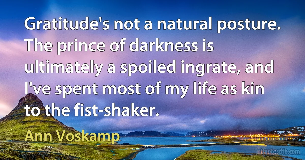 Gratitude's not a natural posture. The prince of darkness is ultimately a spoiled ingrate, and I've spent most of my life as kin to the fist-shaker. (Ann Voskamp)