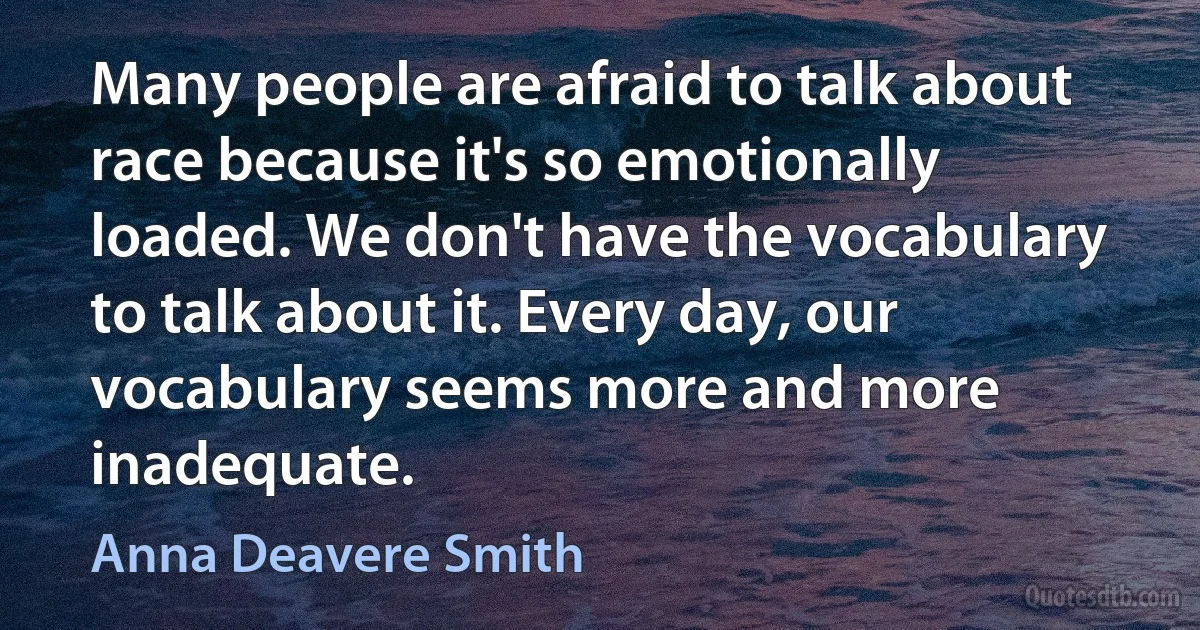 Many people are afraid to talk about race because it's so emotionally loaded. We don't have the vocabulary to talk about it. Every day, our vocabulary seems more and more inadequate. (Anna Deavere Smith)