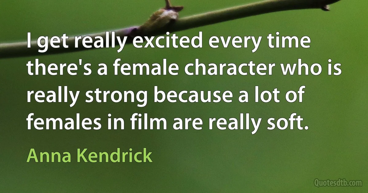 I get really excited every time there's a female character who is really strong because a lot of females in film are really soft. (Anna Kendrick)