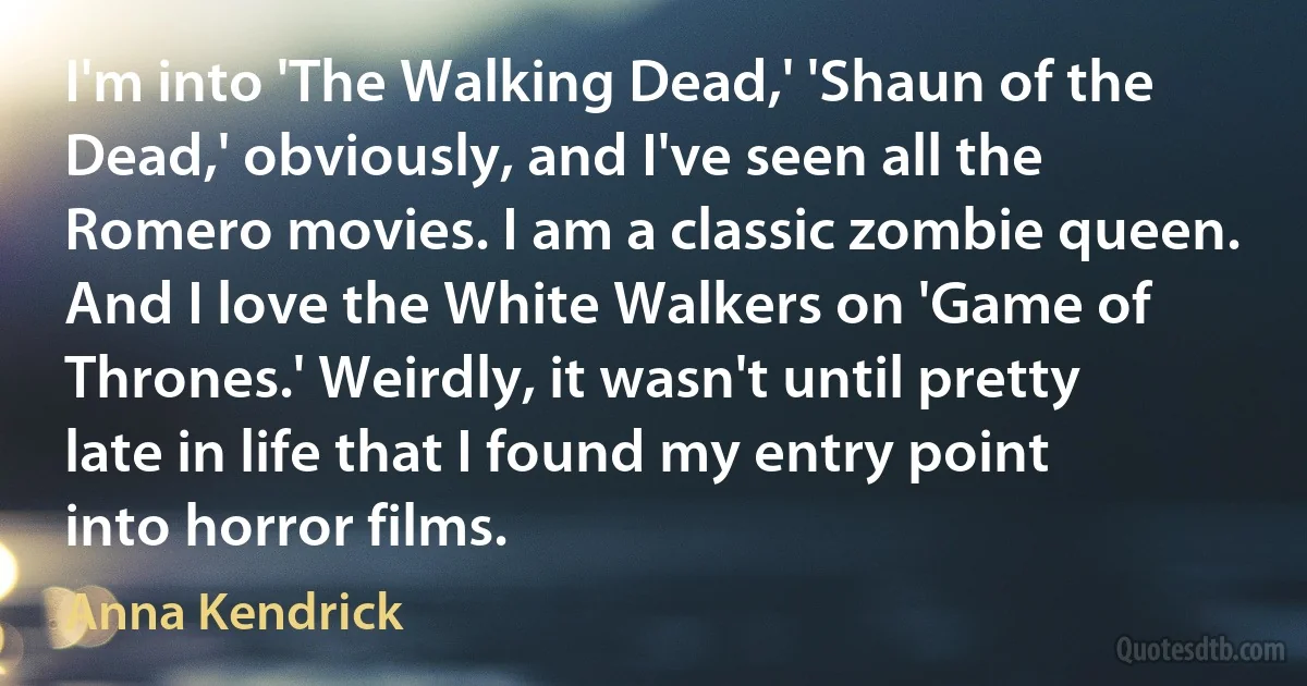 I'm into 'The Walking Dead,' 'Shaun of the Dead,' obviously, and I've seen all the Romero movies. I am a classic zombie queen. And I love the White Walkers on 'Game of Thrones.' Weirdly, it wasn't until pretty late in life that I found my entry point into horror films. (Anna Kendrick)