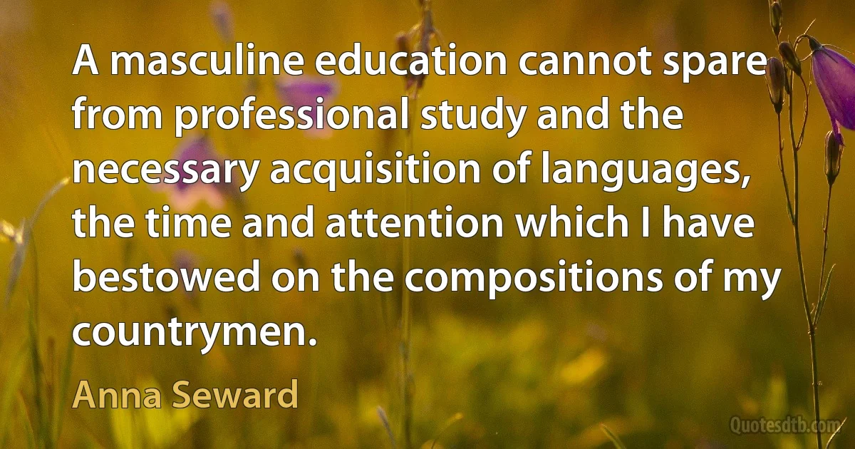 A masculine education cannot spare from professional study and the necessary acquisition of languages, the time and attention which I have bestowed on the compositions of my countrymen. (Anna Seward)