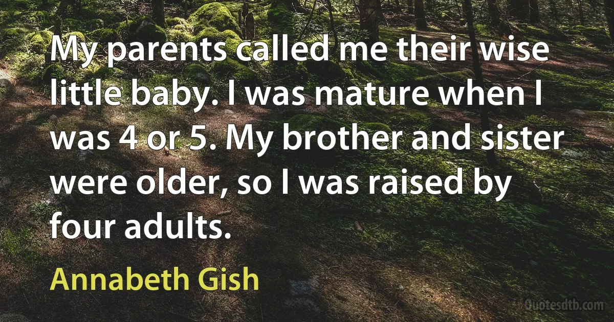 My parents called me their wise little baby. I was mature when I was 4 or 5. My brother and sister were older, so I was raised by four adults. (Annabeth Gish)