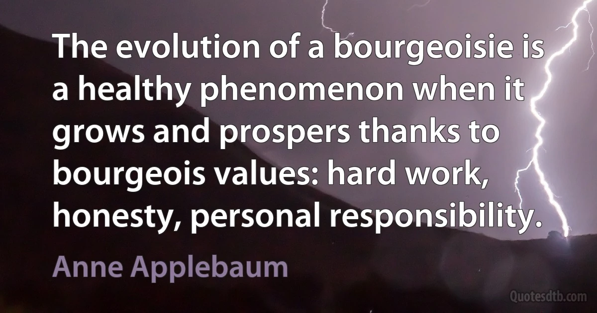 The evolution of a bourgeoisie is a healthy phenomenon when it grows and prospers thanks to bourgeois values: hard work, honesty, personal responsibility. (Anne Applebaum)