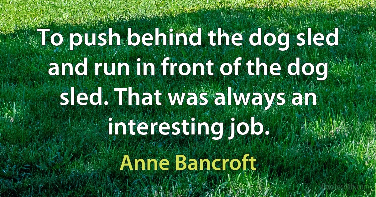 To push behind the dog sled and run in front of the dog sled. That was always an interesting job. (Anne Bancroft)