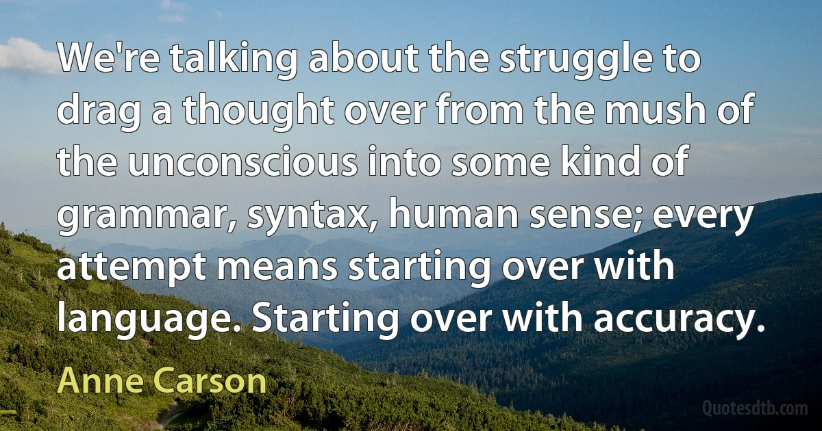 We're talking about the struggle to drag a thought over from the mush of the unconscious into some kind of grammar, syntax, human sense; every attempt means starting over with language. Starting over with accuracy. (Anne Carson)