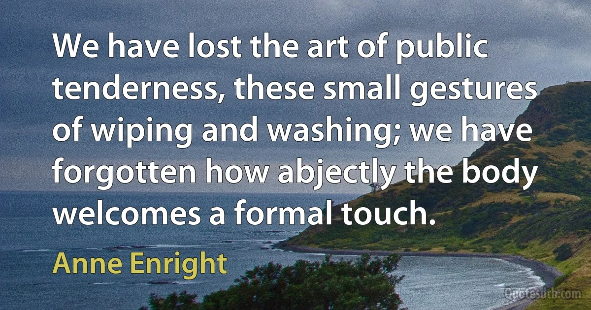 We have lost the art of public tenderness, these small gestures of wiping and washing; we have forgotten how abjectly the body welcomes a formal touch. (Anne Enright)