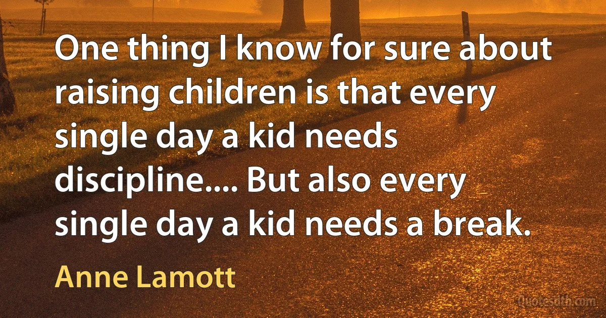 One thing I know for sure about raising children is that every single day a kid needs discipline.... But also every single day a kid needs a break. (Anne Lamott)