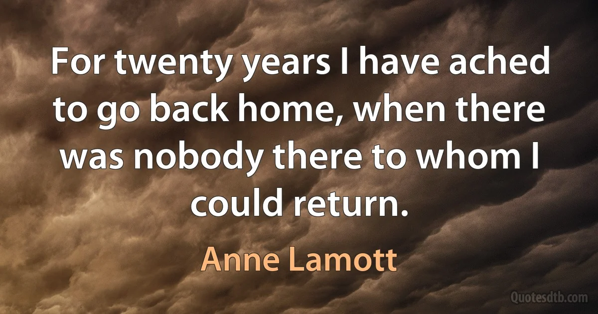 For twenty years I have ached to go back home, when there was nobody there to whom I could return. (Anne Lamott)