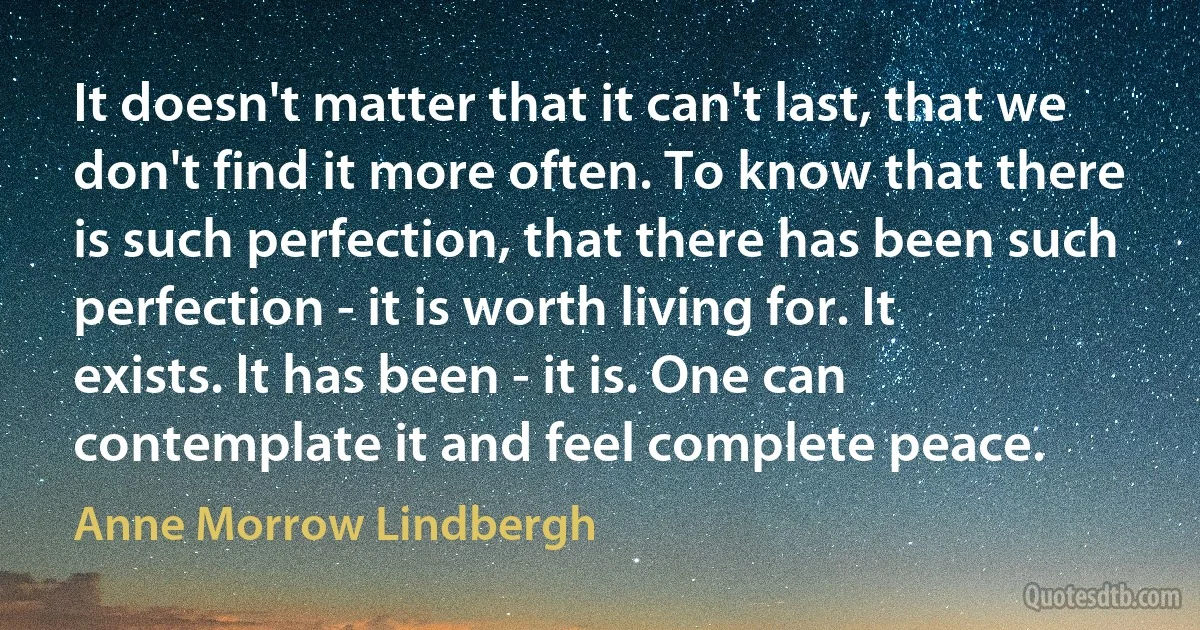 It doesn't matter that it can't last, that we don't find it more often. To know that there is such perfection, that there has been such perfection - it is worth living for. It exists. It has been - it is. One can contemplate it and feel complete peace. (Anne Morrow Lindbergh)