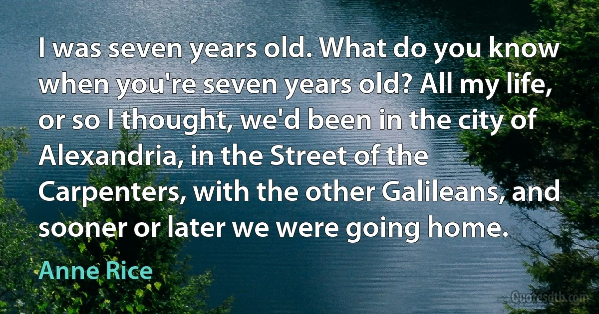 I was seven years old. What do you know when you're seven years old? All my life, or so I thought, we'd been in the city of Alexandria, in the Street of the Carpenters, with the other Galileans, and sooner or later we were going home. (Anne Rice)