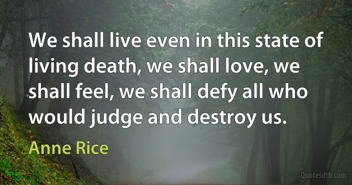 We shall live even in this state of living death, we shall love, we shall feel, we shall defy all who would judge and destroy us. (Anne Rice)