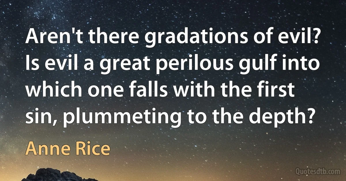 Aren't there gradations of evil? Is evil a great perilous gulf into which one falls with the first sin, plummeting to the depth? (Anne Rice)