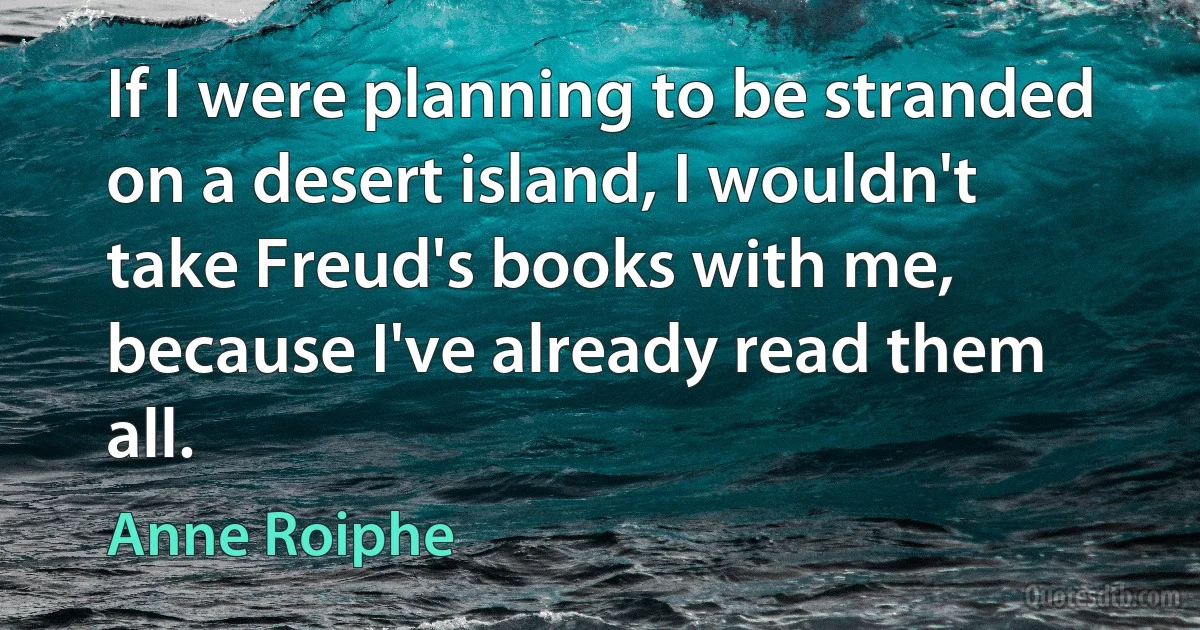 If I were planning to be stranded on a desert island, I wouldn't take Freud's books with me, because I've already read them all. (Anne Roiphe)