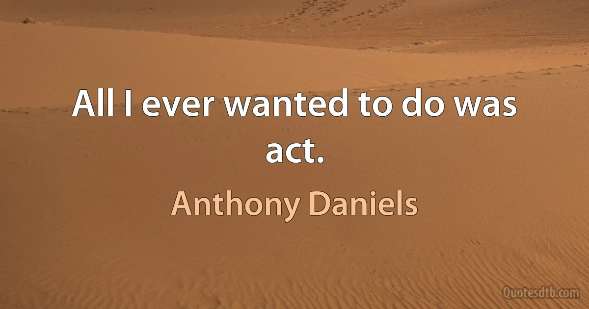 All I ever wanted to do was act. (Anthony Daniels)