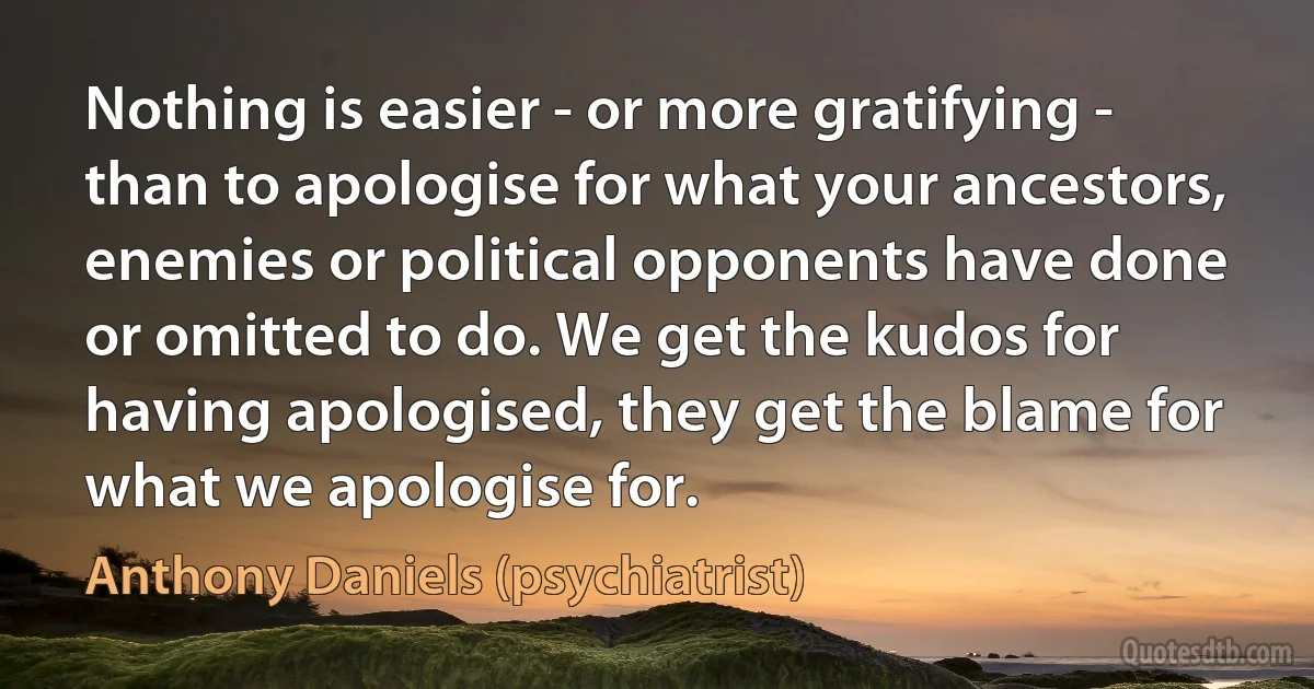 Nothing is easier - or more gratifying - than to apologise for what your ancestors, enemies or political opponents have done or omitted to do. We get the kudos for having apologised, they get the blame for what we apologise for. (Anthony Daniels (psychiatrist))