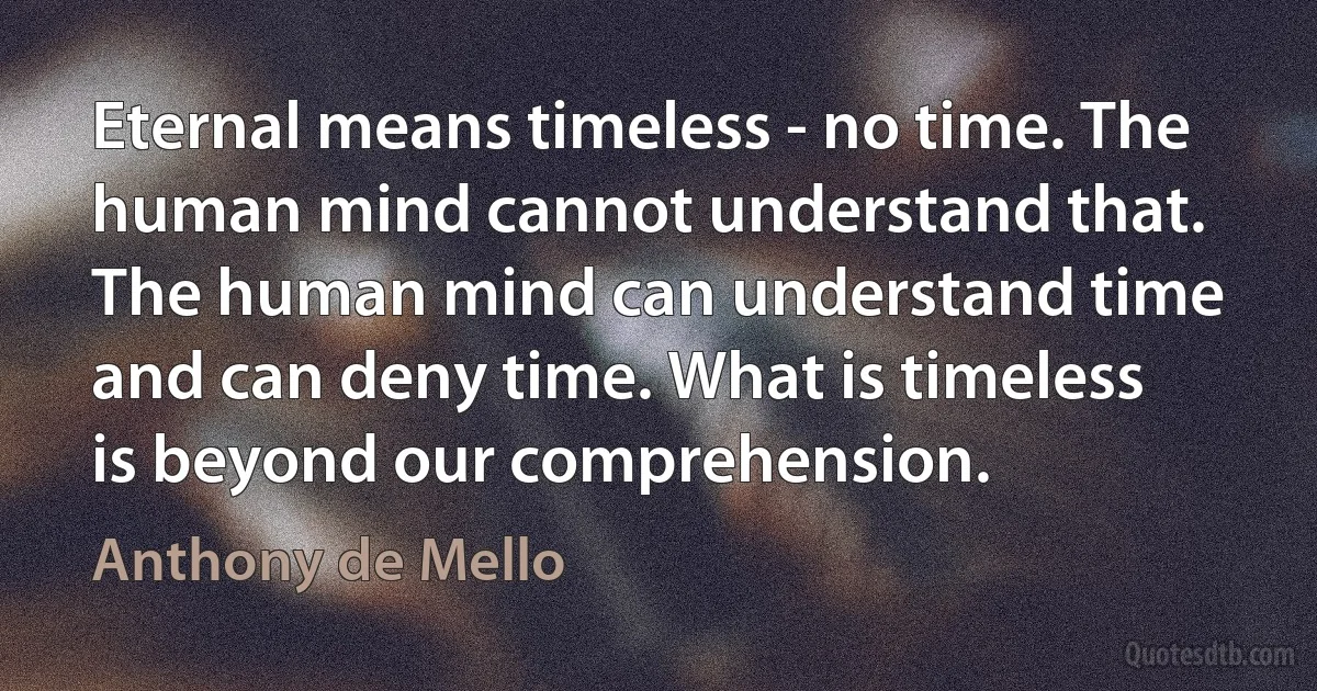 Eternal means timeless - no time. The human mind cannot understand that. The human mind can understand time and can deny time. What is timeless is beyond our comprehension. (Anthony de Mello)