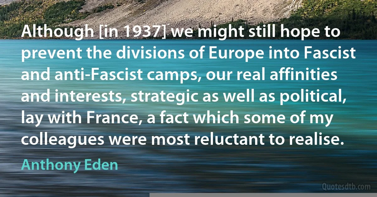 Although [in 1937] we might still hope to prevent the divisions of Europe into Fascist and anti-Fascist camps, our real affinities and interests, strategic as well as political, lay with France, a fact which some of my colleagues were most reluctant to realise. (Anthony Eden)