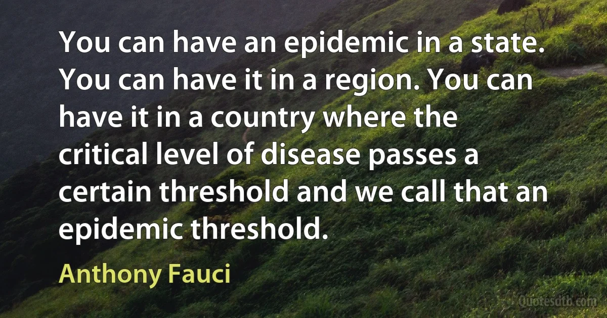 You can have an epidemic in a state. You can have it in a region. You can have it in a country where the critical level of disease passes a certain threshold and we call that an epidemic threshold. (Anthony Fauci)