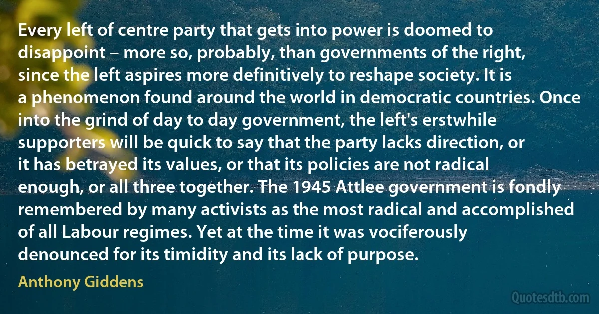 Every left of centre party that gets into power is doomed to disappoint – more so, probably, than governments of the right, since the left aspires more definitively to reshape society. It is a phenomenon found around the world in democratic countries. Once into the grind of day to day government, the left's erstwhile supporters will be quick to say that the party lacks direction, or it has betrayed its values, or that its policies are not radical enough, or all three together. The 1945 Attlee government is fondly remembered by many activists as the most radical and accomplished of all Labour regimes. Yet at the time it was vociferously denounced for its timidity and its lack of purpose. (Anthony Giddens)