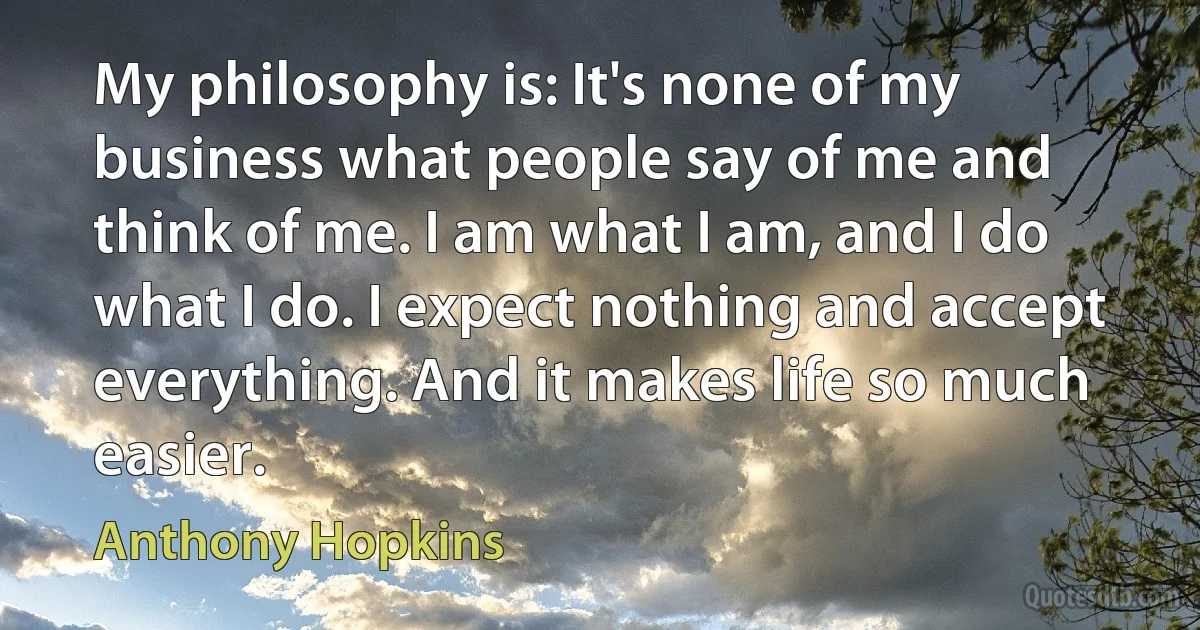 My philosophy is: It's none of my business what people say of me and think of me. I am what I am, and I do what I do. I expect nothing and accept everything. And it makes life so much easier. (Anthony Hopkins)