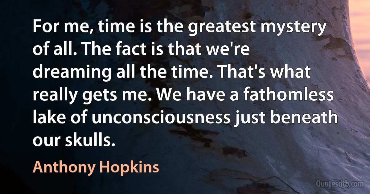 For me, time is the greatest mystery of all. The fact is that we're dreaming all the time. That's what really gets me. We have a fathomless lake of unconsciousness just beneath our skulls. (Anthony Hopkins)