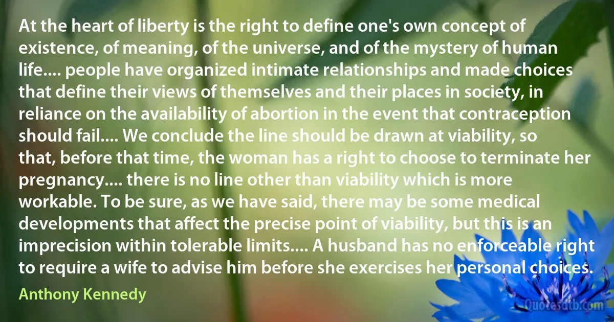 At the heart of liberty is the right to define one's own concept of existence, of meaning, of the universe, and of the mystery of human life.... people have organized intimate relationships and made choices that define their views of themselves and their places in society, in reliance on the availability of abortion in the event that contraception should fail.... We conclude the line should be drawn at viability, so that, before that time, the woman has a right to choose to terminate her pregnancy.... there is no line other than viability which is more workable. To be sure, as we have said, there may be some medical developments that affect the precise point of viability, but this is an imprecision within tolerable limits.... A husband has no enforceable right to require a wife to advise him before she exercises her personal choices. (Anthony Kennedy)