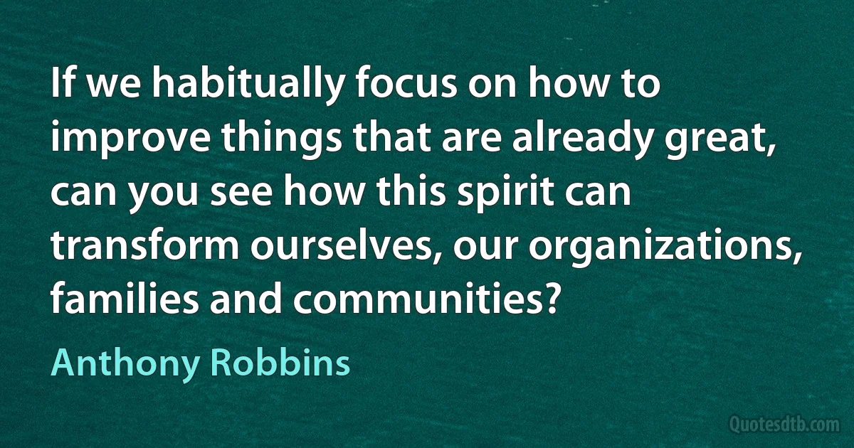 If we habitually focus on how to improve things that are already great, can you see how this spirit can transform ourselves, our organizations, families and communities? (Anthony Robbins)