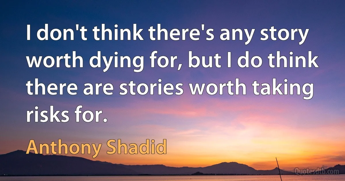 I don't think there's any story worth dying for, but I do think there are stories worth taking risks for. (Anthony Shadid)