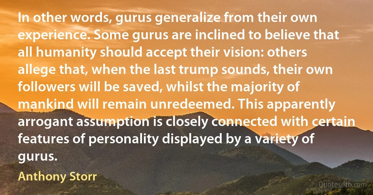 In other words, gurus generalize from their own experience. Some gurus are inclined to believe that all humanity should accept their vision: others allege that, when the last trump sounds, their own followers will be saved, whilst the majority of mankind will remain unredeemed. This apparently arrogant assumption is closely connected with certain features of personality displayed by a variety of gurus. (Anthony Storr)