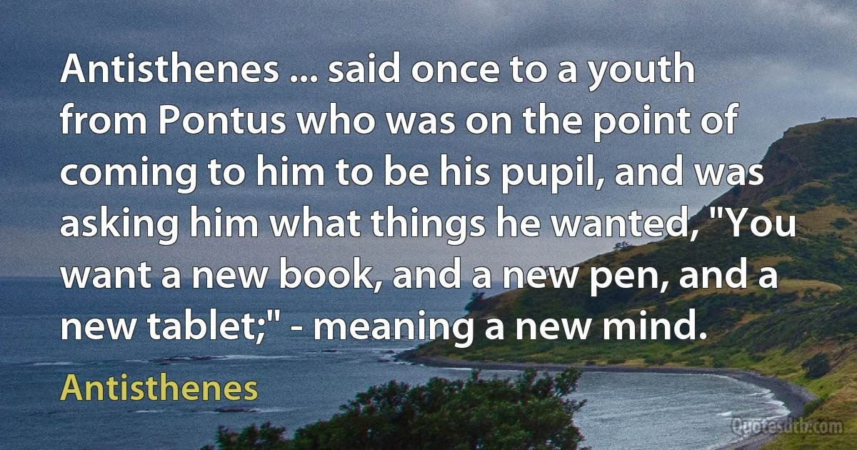 Antisthenes ... said once to a youth from Pontus who was on the point of coming to him to be his pupil, and was asking him what things he wanted, "You want a new book, and a new pen, and a new tablet;" - meaning a new mind. (Antisthenes)