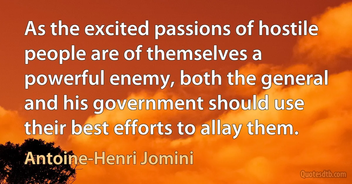 As the excited passions of hostile people are of themselves a powerful enemy, both the general and his government should use their best efforts to allay them. (Antoine-Henri Jomini)