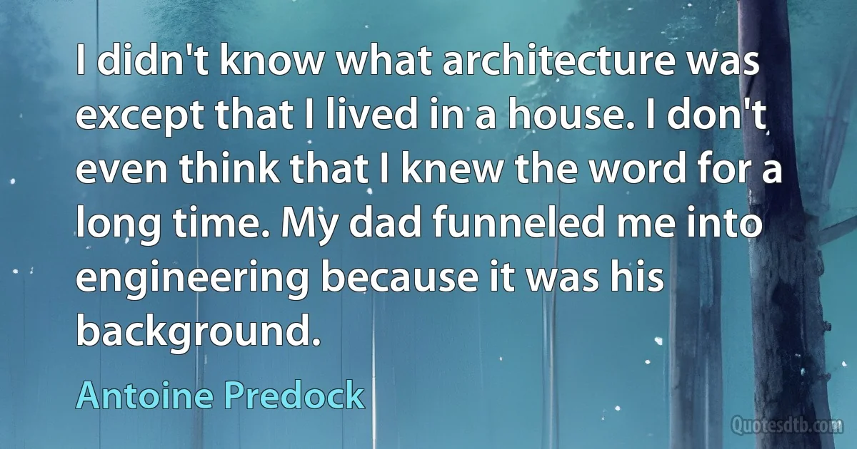 I didn't know what architecture was except that I lived in a house. I don't even think that I knew the word for a long time. My dad funneled me into engineering because it was his background. (Antoine Predock)